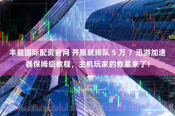 丰益国际配资官网 开服就排队 5 万 ？迅游加速器保姆级教程，主机玩家的救星来了！
