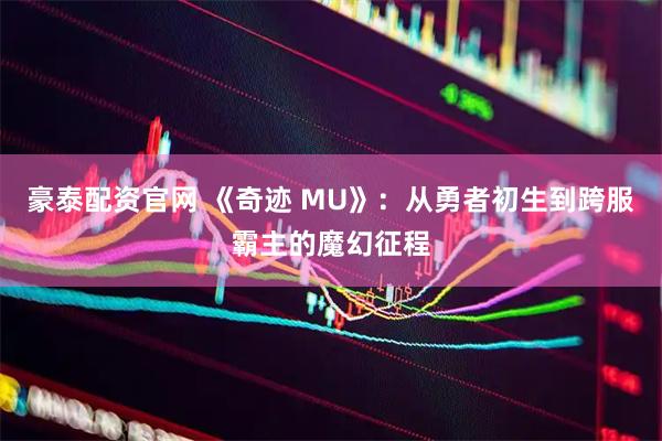 豪泰配资官网 《奇迹 MU》：从勇者初生到跨服霸主的魔幻征程