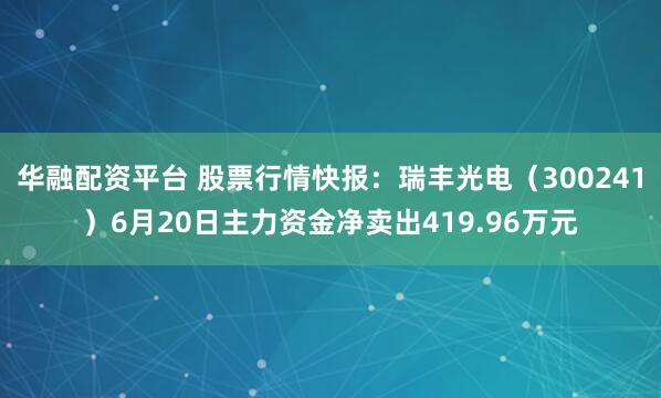 华融配资平台 股票行情快报：瑞丰光电（300241）6月20日主力资金净卖出419.96万元