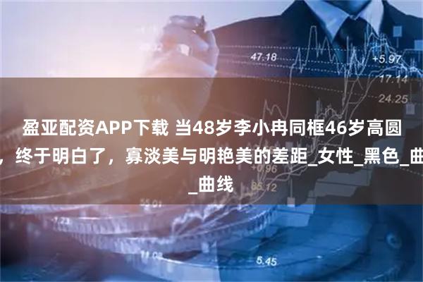 盈亚配资APP下载 当48岁李小冉同框46岁高圆圆，终于明白了，寡淡美与明艳美的差距_女性_黑色_曲线