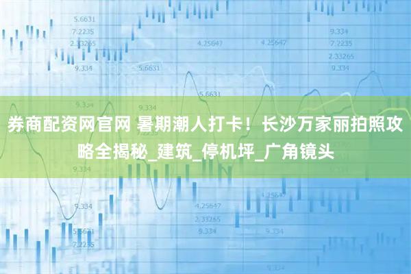 券商配资网官网 暑期潮人打卡！长沙万家丽拍照攻略全揭秘_建筑_停机坪_广角镜头