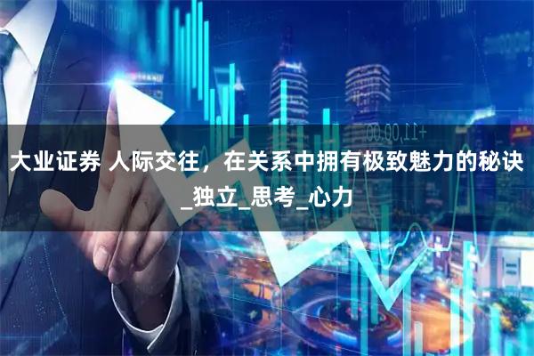 大业证券 人际交往，在关系中拥有极致魅力的秘诀_独立_思考_心力