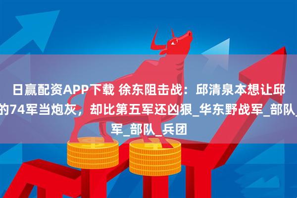 日赢配资APP下载 徐东阻击战：邱清泉本想让邱维达的74军当炮灰，却比第五军还凶狠_华东野战军_部队_兵团
