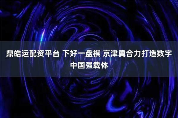 鼎皓运配资平台 下好一盘棋 京津冀合力打造数字中国强载体