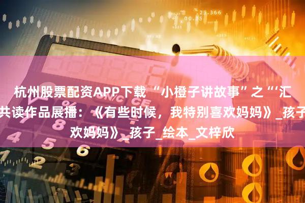 杭州股票配资APP下载 “小橙子讲故事”之“‘汇’声绘色”亲子共读作品展播：《有些时候，我特别喜欢妈妈》_孩子_绘本_文梓欣