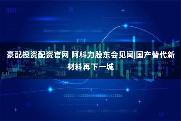 豪配投资配资官网 阿科力股东会见闻|国产替代新材料再下一城