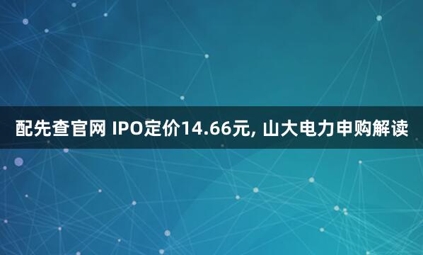 配先查官网 IPO定价14.66元, 山大电力申购解读