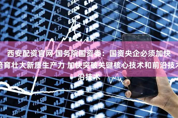西安配资官网 国务院国资委：国资央企必须加快培育壮大新质生产力 加快突破关键核心技术和前沿技术