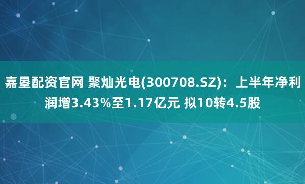 嘉垦配资官网 聚灿光电(300708.SZ)：上半年净利润增3.43%至1.17亿元 拟10转4.5股