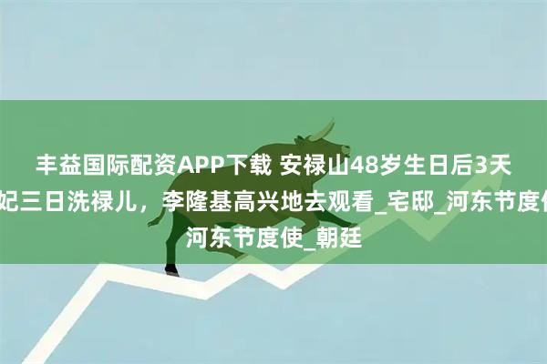 丰益国际配资APP下载 安禄山48岁生日后3天，杨贵妃三日洗禄儿，李隆基高兴地去观看_宅邸_河东节度使_朝廷