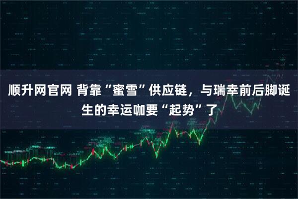 顺升网官网 背靠“蜜雪”供应链，与瑞幸前后脚诞生的幸运咖要“起势”了