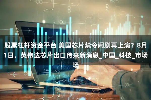 股票杠杆资金平台 美国芯片禁令闹剧再上演？8月1日，英伟达芯片出口传来新消息_中国_科技_市场