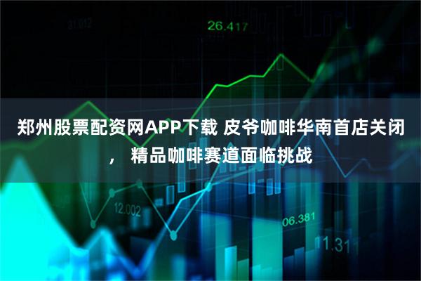 郑州股票配资网APP下载 皮爷咖啡华南首店关闭， 精品咖啡赛道面临挑战