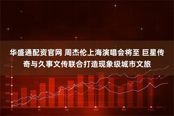 华盛通配资官网 周杰伦上海演唱会将至 巨星传奇与久事文传联合打造现象级城市文旅