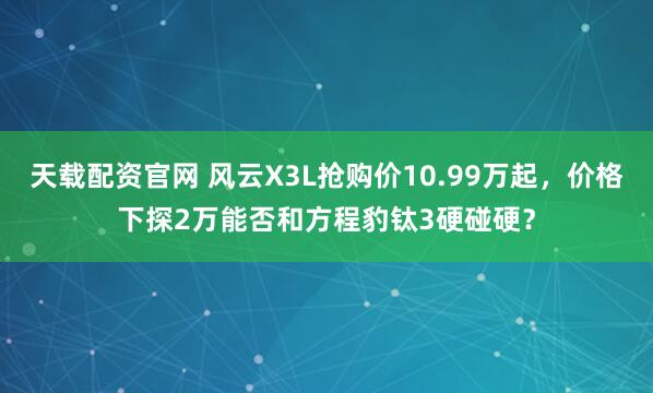 天载配资官网 风云X3L抢购价10.99万起，价格下探2万能否和方程豹钛3硬碰硬？