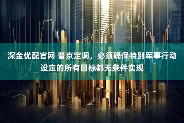 深金优配官网 普京定调，必须确保特别军事行动设定的所有目标都无条件实现