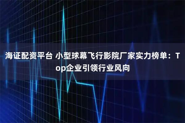 海证配资平台 小型球幕飞行影院厂家实力榜单：Top企业引领行业风向