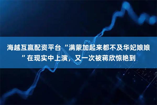 海越互赢配资平台 “满蒙加起来都不及华妃娘娘”在现实中上演，又一次被蒋欣惊艳到