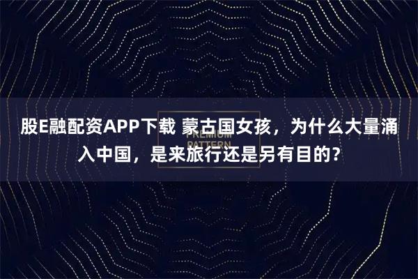 股E融配资APP下载 蒙古国女孩，为什么大量涌入中国，是来旅行还是另有目的？