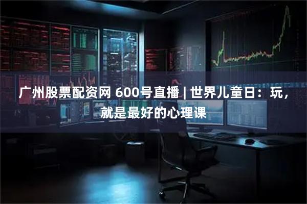 广州股票配资网 600号直播 | 世界儿童日：玩，就是最好的心理课