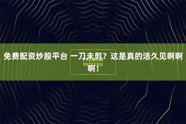 免费配资炒股平台 一刀未剪？这是真的活久见啊啊啊！