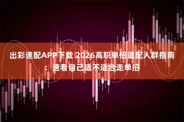 出彩速配APP下载 2026高职单招适配人群指南：速看自己适不适合走单招