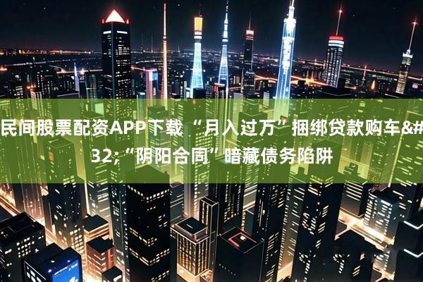 民间股票配资APP下载 “月入过万”捆绑贷款购车 “阴阳合同”暗藏债务陷阱