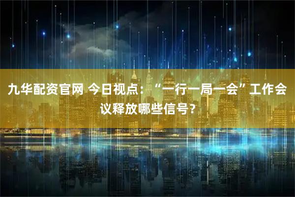 九华配资官网 今日视点：“一行一局一会”工作会议释放哪些信号？