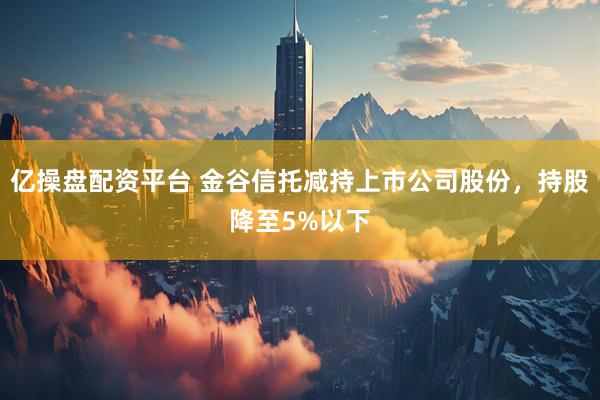 亿操盘配资平台 金谷信托减持上市公司股份，持股降至5%以下