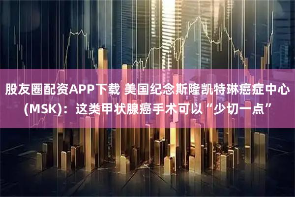 股友圈配资APP下载 美国纪念斯隆凯特琳癌症中心(MSK)：这类甲状腺癌手术可以“少切一点”