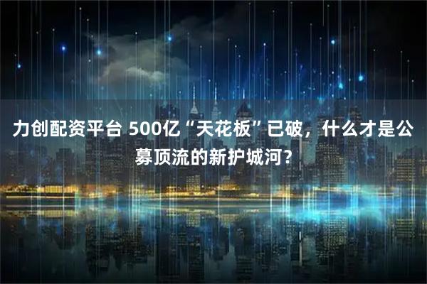 力创配资平台 500亿“天花板”已破，什么才是公募顶流的新护城河？