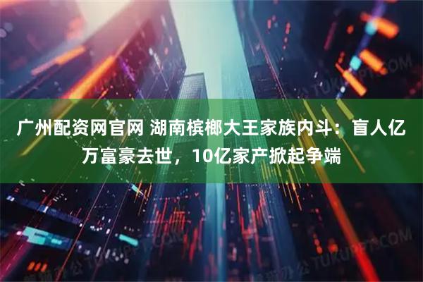广州配资网官网 湖南槟榔大王家族内斗：盲人亿万富豪去世，10亿家产掀起争端