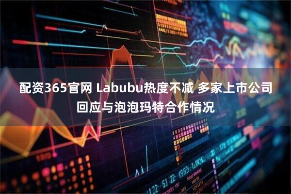 配资365官网 Labubu热度不减 多家上市公司回应与泡泡玛特合作情况