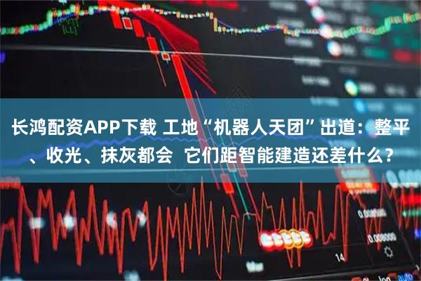 长鸿配资APP下载 工地“机器人天团”出道：整平、收光、抹灰都会  它们距智能建造还差什么？