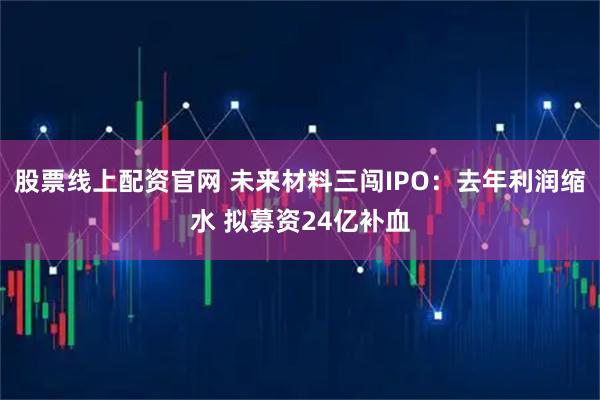 股票线上配资官网 未来材料三闯IPO：去年利润缩水 拟募资24亿补血
