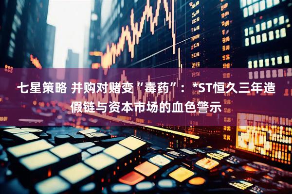 七星策略 并购对赌变“毒药”：*ST恒久三年造假链与资本市场的血色警示