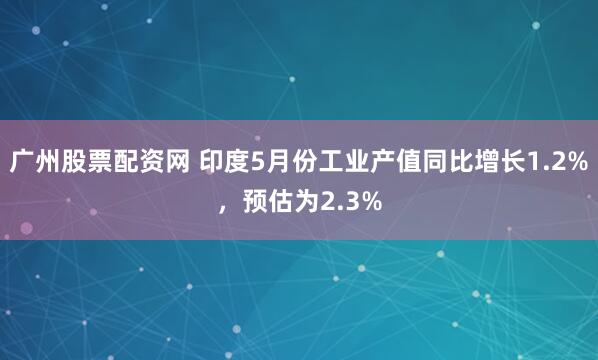 广州股票配资网 印度5月份工业产值同比增长1.2%，预估为2.3%
