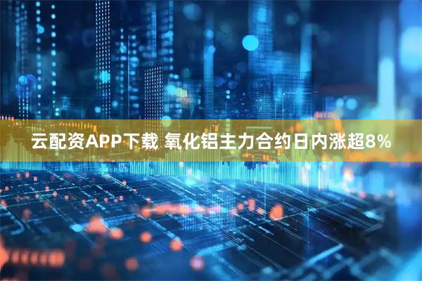 云配资APP下载 氧化铝主力合约日内涨超8%