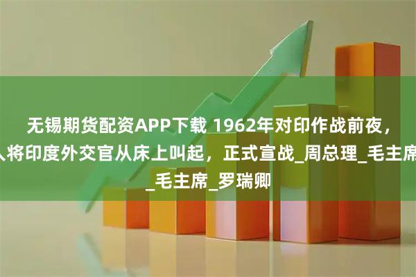 无锡期货配资APP下载 1962年对印作战前夜，耿飚派人将印度外交官从床上叫起，正式宣战_周总理_毛主席_罗瑞卿