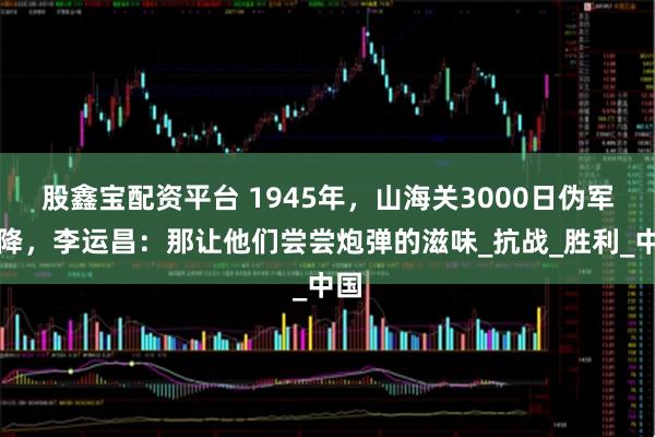股鑫宝配资平台 1945年，山海关3000日伪军拒降，李运昌：那让他们尝尝炮弹的滋味_抗战_胜利_中国