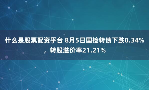 什么是股票配资平台 8月5日国检转债下跌0.34%，转股溢价率21.21%