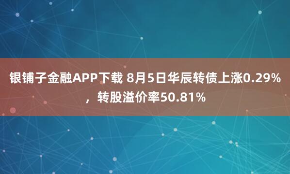 银铺子金融APP下载 8月5日华辰转债上涨0.29%，转股溢价率50.81%