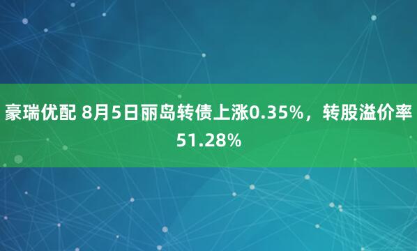 豪瑞优配 8月5日丽岛转债上涨0.35%，转股溢价率51.28%