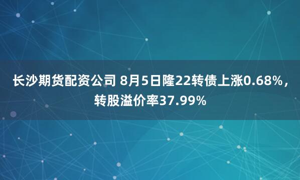 长沙期货配资公司 8月5日隆22转债上涨0.68%，转股溢价率37.99%