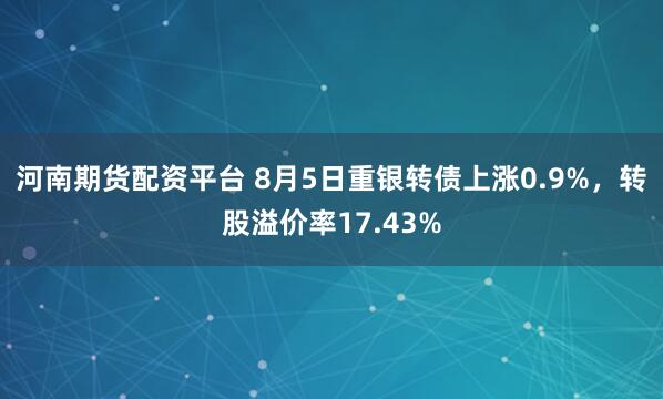 河南期货配资平台 8月5日重银转债上涨0.9%，转股溢价率17.43%