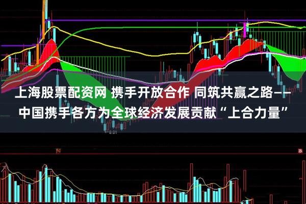上海股票配资网 携手开放合作 同筑共赢之路——中国携手各方为全球经济发展贡献“上合力量”