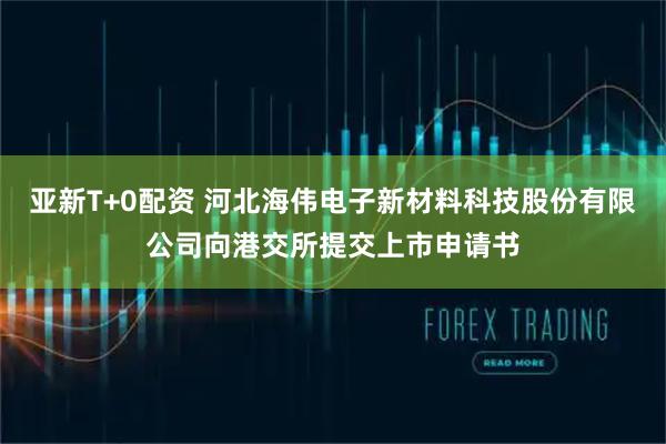 亚新T+0配资 河北海伟电子新材料科技股份有限公司向港交所提交上市申请书