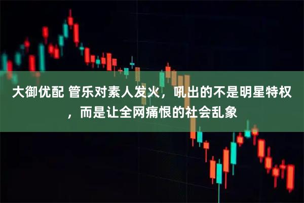 大御优配 管乐对素人发火，吼出的不是明星特权，而是让全网痛恨的社会乱象
