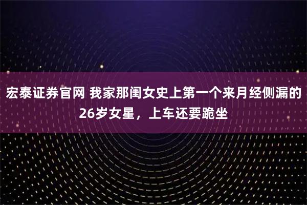 宏泰证券官网 我家那闺女史上第一个来月经侧漏的26岁女星，上车还要跪坐