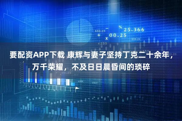 要配资APP下载 康辉与妻子坚持丁克二十余年，万千荣耀，不及日日晨昏间的琐碎